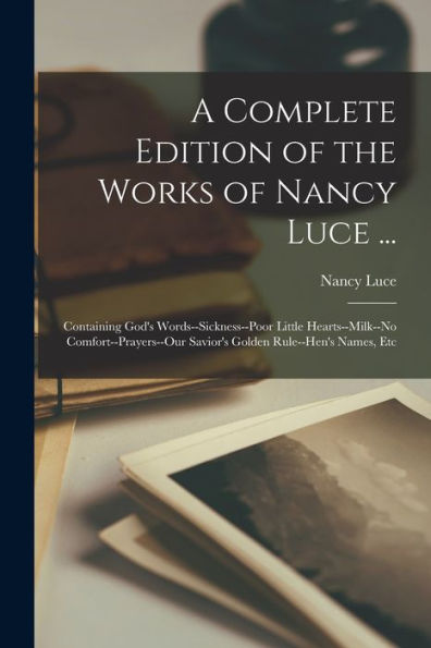 A Complete Edition Of The Works Of Nancy Luce ...: Containing God'S Words--Sickness--Poor Little Hearts--Milk--No Comfort--Prayers--Our Savior'S Golden Rule--Hen'S Names, Etc