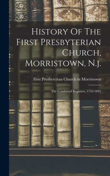 History Of The First Presbyterian Church, Morristown, N.J.: The Combined Registers, 1742-1891