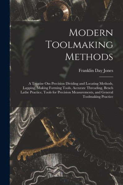 Modern Toolmaking Methods: A Treatise Om Precision Dividing And Locating Methods, Lapping, Making Forming Tools, Accurate Threading, Bench Lathe ... Measurements, And General Toolmaking Practice