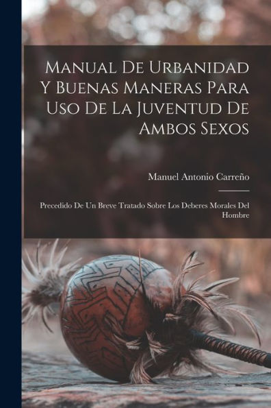 Manual De Urbanidad Y Buenas Maneras Para Uso De La Juventud De Ambos Sexos; Precedido De Un Breve Tratado Sobre Los Deberes Morales Del Hombre (Spanish Edition)