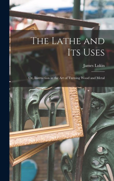 The Lathe And Its Uses: Or, Instruction In The Art Of Turning Wood And Metal