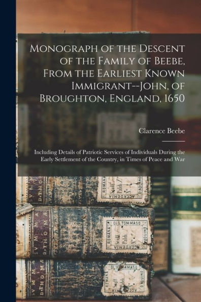 Monograph Of The Descent Of The Family Of Beebe, From The Earliest Known Immigrant--John, Of Broughton, England, 1650; Including Details Of Patriotic ... Of The Country, In Times Of Peace And War