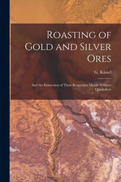 Roasting Of Gold And Silver Ores: And The Extraction Of Their Respective Metals Without Quicksilver