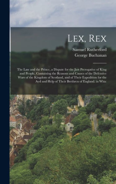 Lex, Rex: The Law And The Prince, A Dispute For The Just Prerogative Of King And People, Containing The Reasons And Causes Of The Defensive Wars Of ... Help Of Their Brethren Of England. In Whic