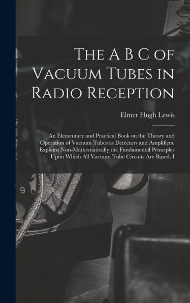 The A B C Of Vacuum Tubes In Radio Reception; An Elementary And Practical Book On The Theory And Operation Of Vacuum Tubes As Detectors And ... Which All Vacuum Tube Circuits Are Based. I