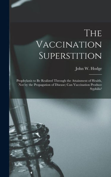 The Vaccination Superstition: Prophylaxis To Be Realized Through The Attainment Of Health, Not By The Propagation Of Disease; Can Vaccination Produce Syphilis?