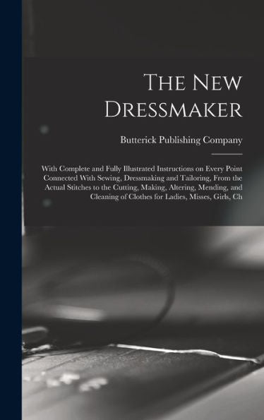 The New Dressmaker; With Complete And Fully Illustrated Instructions On Every Point Connected With Sewing, Dressmaking And Tailoring, From The Actual ... Of Clothes For Ladies, Misses, Girls, Ch