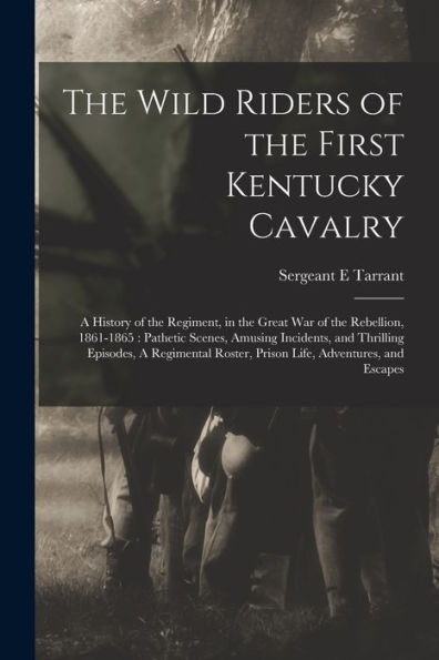 The Wild Riders Of The First Kentucky Cavalry: A History Of The Regiment, In The Great War Of The Rebellion, 1861-1865: Pathetic Scenes, Amusing ... Roster, Prison Life, Adventures, And Escapes