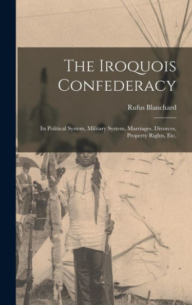 The Iroquois Confederacy: Its Political System, Military System, Marriages, Divorces, Property Rights, Etc.