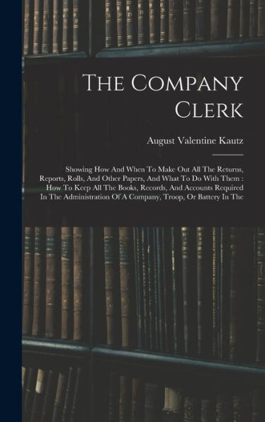 The Company Clerk: Showing How And When To Make Out All The Returns, Reports, Rolls, And Other Papers, And What To Do With Them: How To Keep All The ... Of A Company, Troop, Or Battery In The
