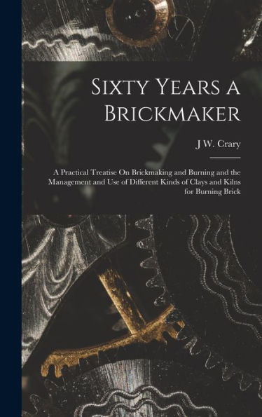 Sixty Years A Brickmaker: A Practical Treatise On Brickmaking And Burning And The Management And Use Of Different Kinds Of Clays And Kilns For Burning Brick