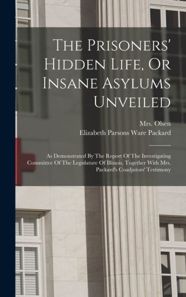 The Prisoners' Hidden Life, Or Insane Asylums Unveiled: As Demonstrated By The Report Of The Investigating Committee Of The Legislature Of Illinois, Together With Mrs. Packard'S Coadjutors' Testimony
