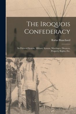 The Iroquois Confederacy: Its Political System, Military System, Marriages, Divorces, Property Rights, Etc.