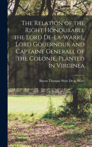 The Relation Of The Right Honourable The Lord De-La-Warre, Lord Gouernour And Captaine Generall Of The Colonie, Planted In Virginea