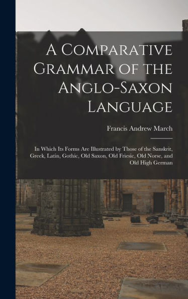A Comparative Grammar Of The Anglo-Saxon Language; In Which Its Forms Are Illustrated By Those Of The Sanskrit, Greek, Latin, Gothic, Old Saxon, Old Friesic, Old Norse, And Old High German
