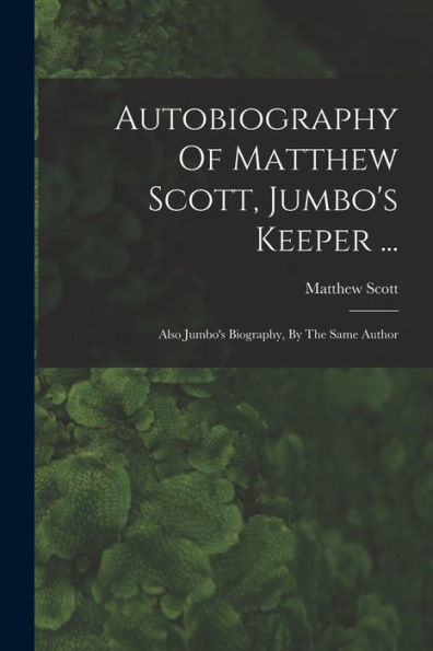 Autobiography Of Matthew Scott, Jumbo'S Keeper ...: Also Jumbo'S Biography, By The Same Author
