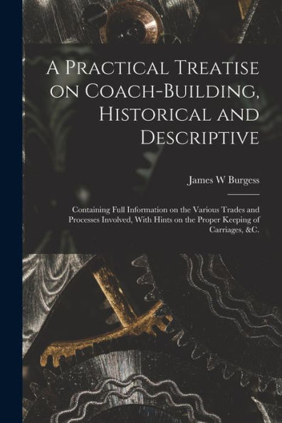 A Practical Treatise On Coach-Building, Historical And Descriptive: Containing Full Information On The Various Trades And Processes Involved, With Hints On The Proper Keeping Of Carriages, &C.