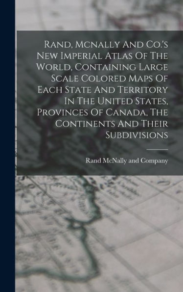 Rand, Mcnally And Co.'S New Imperial Atlas Of The World, Containing Large Scale Colored Maps Of Each State And Territory In The United States, ... Canada, The Continents And Their Subdivisions
