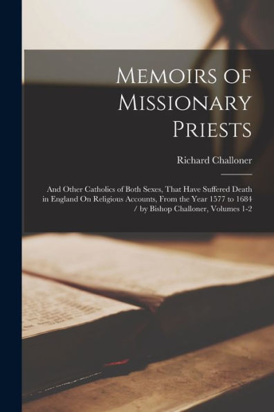Memoirs Of Missionary Priests: And Other Catholics Of Both Sexes, That Have Suffered Death In England On Religious Accounts, From The Year 1577 To 1684 / By Bishop Challoner, Volumes 1-2