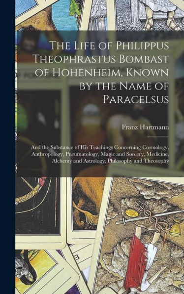 The Life Of Philippus Theophrastus Bombast Of Hohenheim, Known By The Name Of Paracelsus: And The Substance Of His Teachings Concerning Cosmology, ... And Astrology, Philosophy And Theosophy