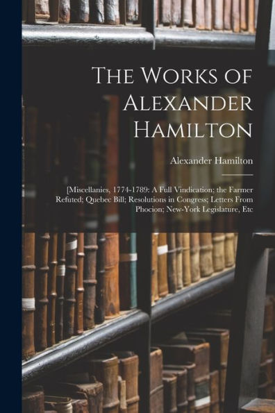 The Works Of Alexander Hamilton: [Miscellanies, 1774-1789: A Full Vindication; The Farmer Refuted; Quebec Bill; Resolutions In Congress; Letters From Phocion; New-York Legislature, Etc