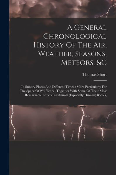 A General Chronological History Of The Air, Weather, Seasons, Meteors, &C: In Sundry Places And Different Times: More Particularly For The Space Of ... Effects On Animal (Especially Human) Bodies,