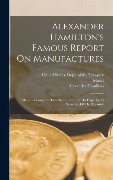 Alexander Hamilton'S Famous Report On Manufactures: Made To Congress December 5, 1791: In His Capacity As Secretary Of The Treasury