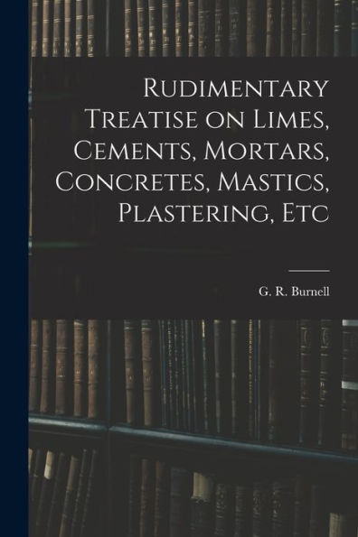 Rudimentary Treatise On Limes, Cements, Mortars, Concretes, Mastics, Plastering, Etc