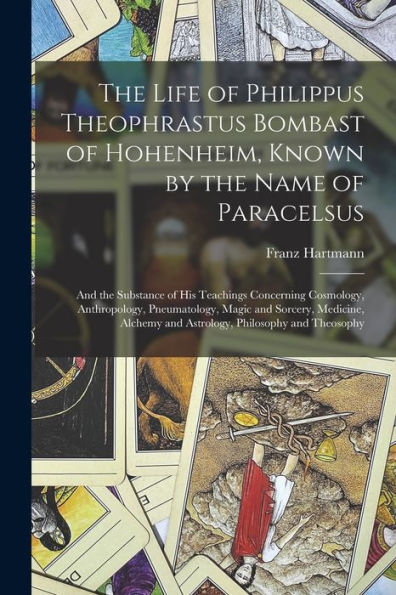 The Life Of Philippus Theophrastus Bombast Of Hohenheim, Known By The Name Of Paracelsus: And The Substance Of His Teachings Concerning Cosmology, ... And Astrology, Philosophy And Theosophy