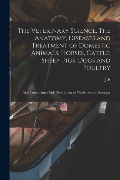 The Veterinary Science. The Anatomy, Diseases And Treatment Of Domestic Animals, Horses, Cattle, Sheep, Pigs, Dogs And Poultry; Also Containing A Full Description Of Medicines And Receipts