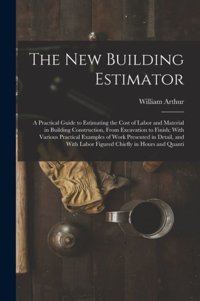 The New Building Estimator: A Practical Guide To Estimating The Cost Of Labor And Material In Building Construction, From Excavation To Finish; With ... Labor Figured Chiefly In Hours And Quanti