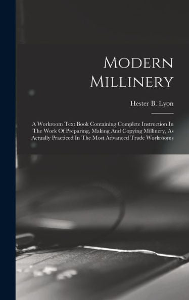 Modern Millinery: A Workroom Text Book Containing Complete Instruction In The Work Of Preparing, Making And Copying Millinery, As Actually Practiced In The Most Advanced Trade Workrooms