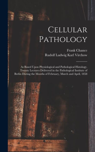 Cellular Pathology: As Based Upon Physiological And Pathological Histology. Twenty Lectures Delivered In The Pathological Institute Of Berlin During The Months Of February, March And April, 1858