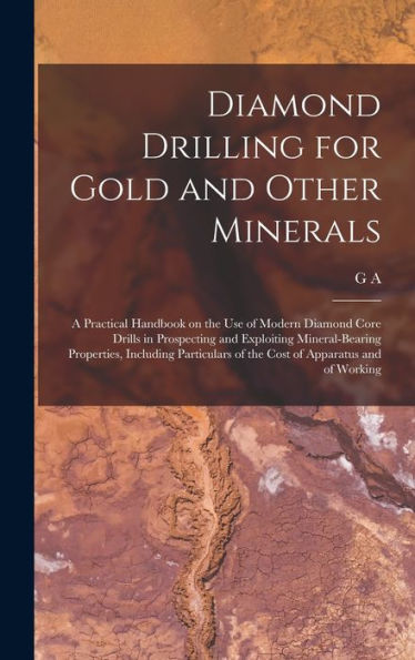 Diamond Drilling For Gold And Other Minerals; A Practical Handbook On The Use Of Modern Diamond Core Drills In Prospecting And Exploiting ... Of The Cost Of Apparatus And Of Working