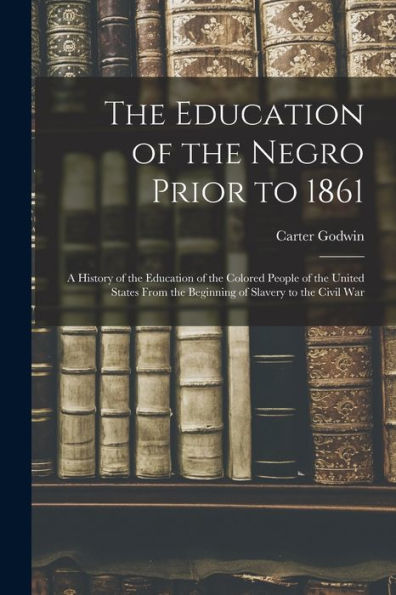 The Education Of The Negro Prior To 1861: A History Of The Education Of The Colored People Of The United States From The Beginning Of Slavery To The Civil War