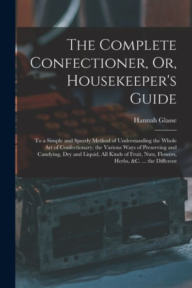 The Complete Confectioner, Or, Housekeeper'S Guide: To A Simple And Speedy Method Of Understanding The Whole Art Of Confectionary; The Various Ways Of ... Nuts, Flowers, Herbs, &C. ... The Different