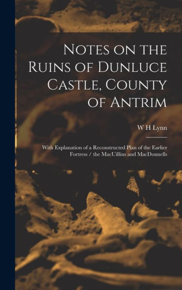 Notes On The Ruins Of Dunluce Castle, County Of Antrim: With Explanation Of A Reconstructed Plan Of The Earlier Fortress / The Macuillins And Macdonnells