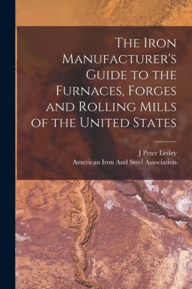 The Iron Manufacturer'S Guide To The Furnaces, Forges And Rolling Mills Of The United States