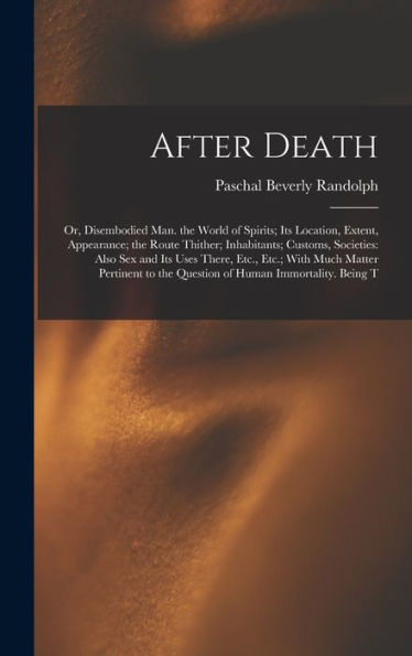 After Death: Or, Disembodied Man. The World Of Spirits; Its Location, Extent, Appearance; The Route Thither; Inhabitants; Customs, Societies: Also Sex ... To The Question Of Human Immortality. Being T