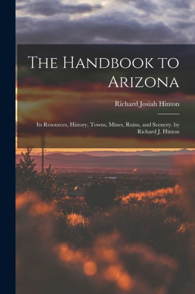 The Handbook To Arizona: Its Resources, History, Towns, Mines, Ruins, And Scenery. By Richard J. Hinton