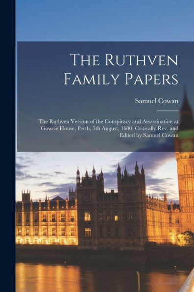 The Ruthven Family Papers; The Ruthven Version Of The Conspiracy And Assassination At Gowrie House, Perth, 5Th August, 1600, Critically Rev. And Edited By Samuel Cowan