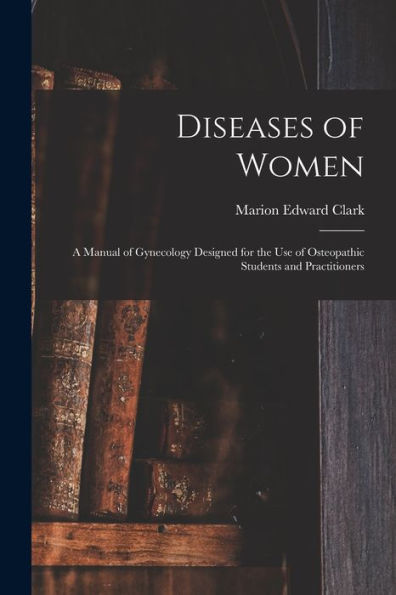 Diseases Of Women: A Manual Of Gynecology Designed For The Use Of Osteopathic Students And Practitioners