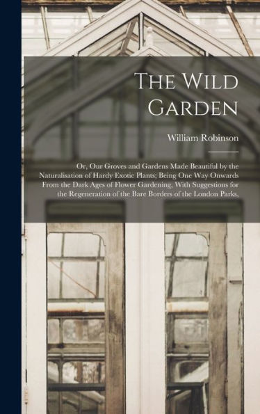 The Wild Garden: Or, Our Groves And Gardens Made Beautiful By The Naturalisation Of Hardy Exotic Plants; Being One Way Onwards From The Dark Ages Of ... Of The Bare Borders Of The London Parks,