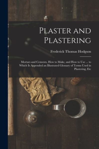 Plaster And Plastering: Mortars And Cements, How To Make, And How To Use ... To Which Is Appended An Illustrated Glossary Of Terms Used In Plastering, Etc
