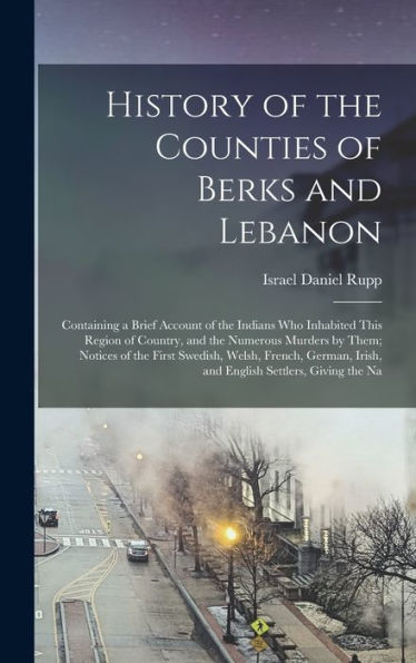 History Of The Counties Of Berks And Lebanon: Containing A Brief Account Of The Indians Who Inhabited This Region Of Country, And The Numerous Murders ... Irish, And English Settlers, Giving The Na