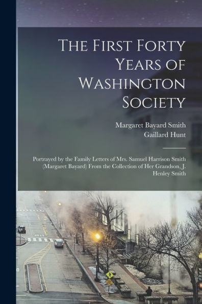 The First Forty Years Of Washington Society: Portrayed By The Family Letters Of Mrs. Samuel Harrison Smith (Margaret Bayard) From The Collection Of Her Grandson, J. Henley Smith
