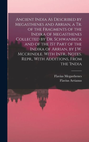 Ancient India As Described By Megasthenes And Arrian, A Tr. Of The Fragments Of The Indika Of Megasthenes Collected By Dr. Schwanbeck And Of The 1St ... Notes. Repr., With Additions, From The 'India