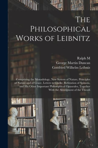 The Philosophical Works Of Leibnitz: Comprising The Monadology, New System Of Nature, Principles Of Nature And Of Grace, Letters To Clarke, Refutation ... Together With The Abridgment Of The Theodi