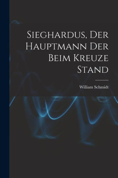 Sieghardus, Der Hauptmann Der Beim Kreuze Stand (German Edition)