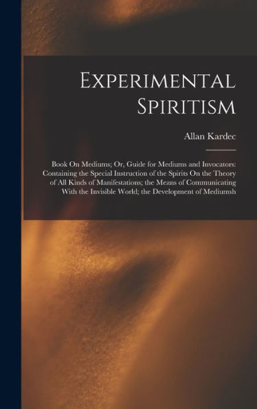 Experimental Spiritism: Book On Mediums; Or, Guide For Mediums And Invocators: Containing The Special Instruction Of The Spirits On The Theory Of All ... Invisible World; The Development Of Mediumsh